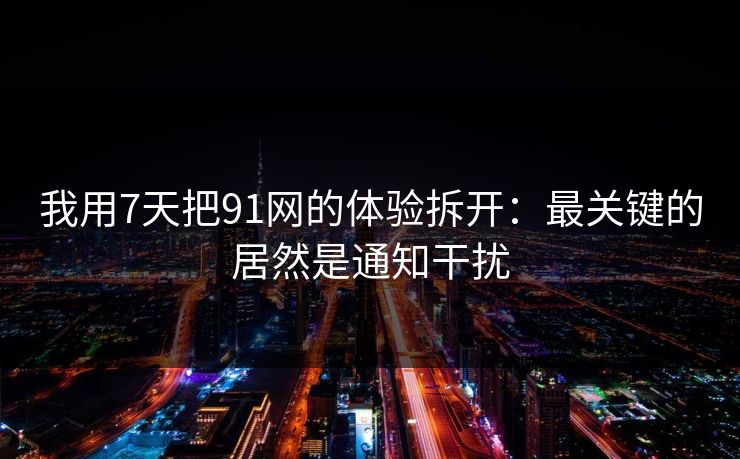 我用7天把91网的体验拆开：最关键的居然是通知干扰