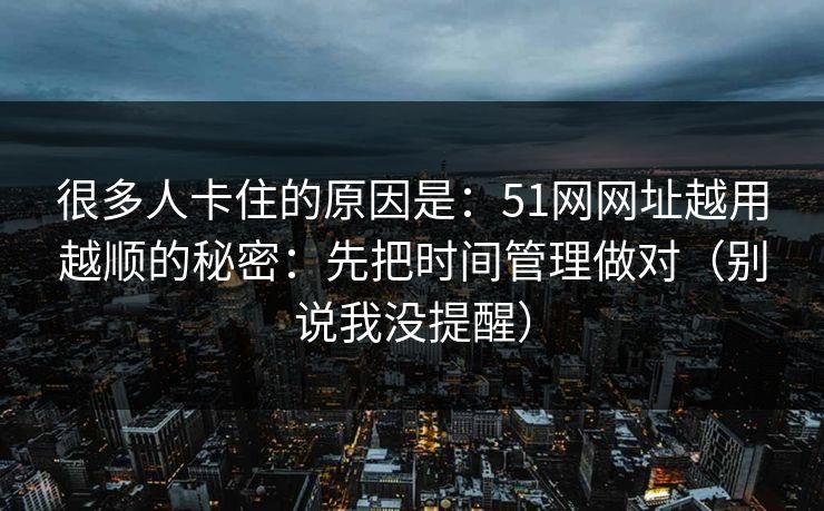 很多人卡住的原因是：51网网址越用越顺的秘密：先把时间管理做对（别说我没提醒）