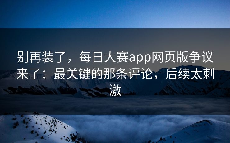 别再装了，每日大赛app网页版争议来了：最关键的那条评论，后续太刺激