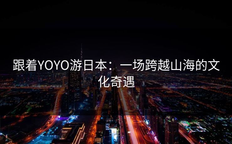 跟着YOYO游日本：一场跨越山海的文化奇遇
