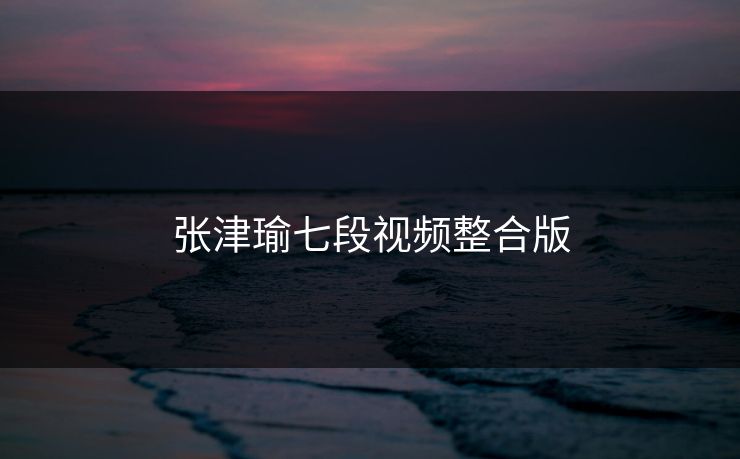 张津瑜七段视频整合版
