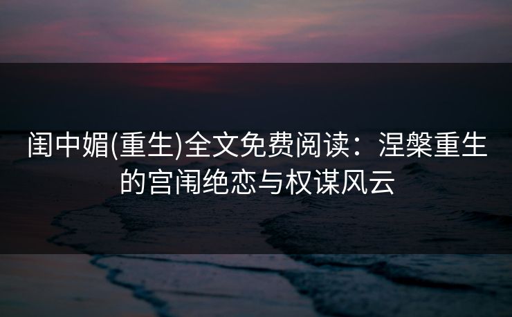 闺中媚(重生)全文免费阅读：涅槃重生的宫闱绝恋与权谋风云