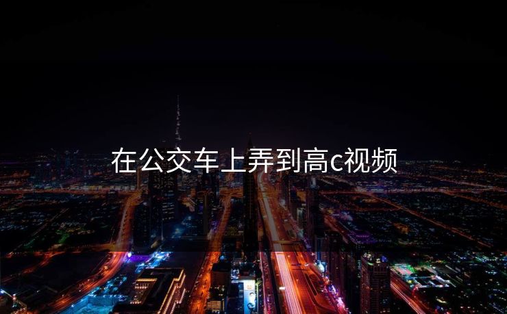 在公交车上弄到高c视频