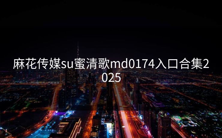 麻花传媒su蜜清歌md0174入口合集2025