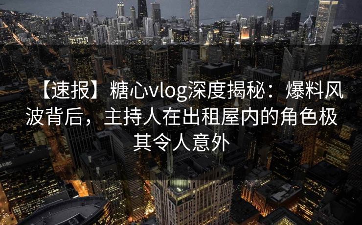 【速报】糖心vlog深度揭秘:爆料风波背后,主持人在出租屋内的角色极其令人意外 【速报】糖心vlog深度揭秘:爆料风波背后,主持人在出租屋内的角色极其令人意外