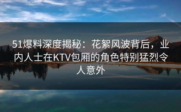 51爆料深度揭秘:花絮风波背后,业内人士在KTV包厢的角色特别猛烈令人意外 51爆料深度揭秘:花絮风波背后,业内人士在KTV包厢的角色特别猛烈令人意外
