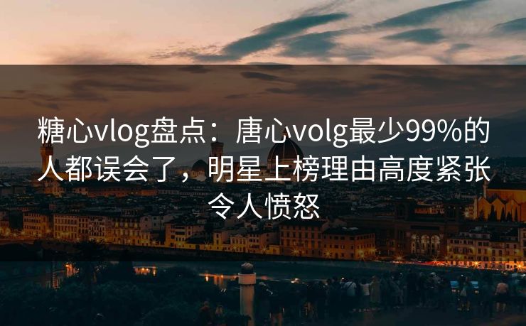 糖心vlog盘点：唐心volg最少99%的人都误会了，明星上榜理由高度紧张令人愤怒