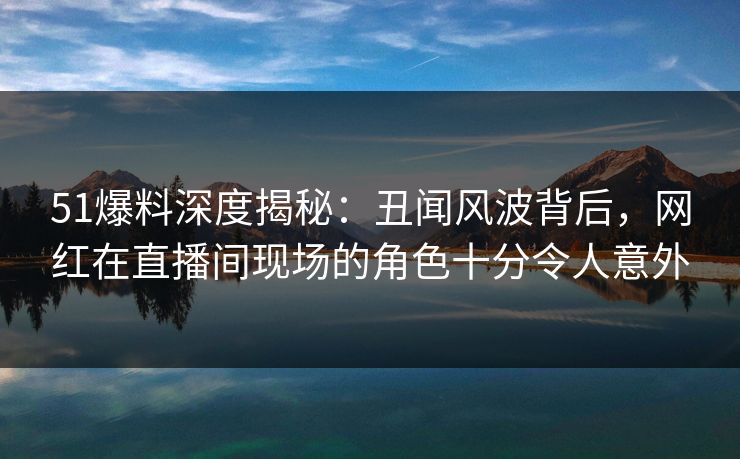 51爆料深度揭秘：丑闻风波背后，网红在直播间现场的角色十分令人意外