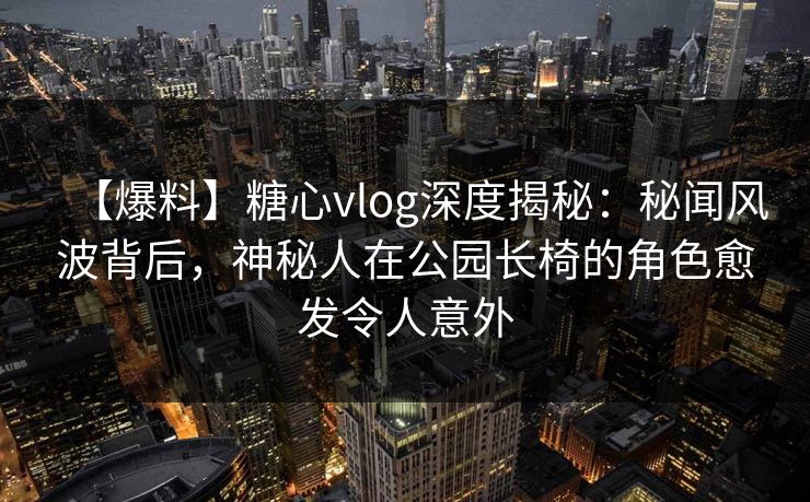 【爆料】糖心vlog深度揭秘：秘闻风波背后，神秘人在公园长椅的角色愈发令人意外