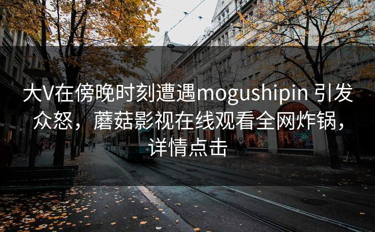 大V在傍晚时刻遭遇mogushipin 引发众怒,蘑菇影视在线观看全网炸锅,详情点击 大V在傍晚时刻遭遇mogushipin 引发众怒,蘑菇影视在线观看全网炸锅,详情点击