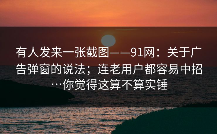 有人发来一张截图——91网:关于广告弹窗的说法;连老用户都容易中招…你觉得这算不算实锤 有人发来一张截图——91网:关于广告弹窗的说法;连老用户都容易中招…你觉得这算不算实锤