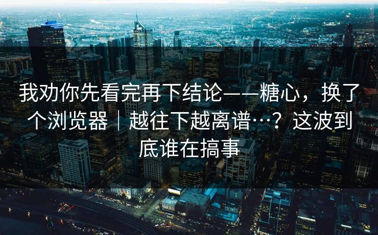 我劝你先看完再下结论——糖心,换了个浏览器|越往下越离谱…?这波到底谁在搞事 我劝你先看完再下结论——糖心,换了个浏览器|越往下越离谱…?这波到底谁在搞事