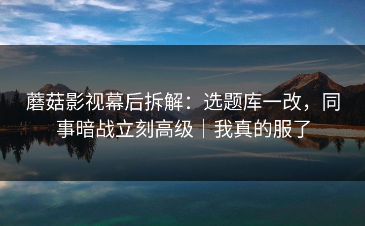 蘑菇影视幕后拆解：选题库一改，同事暗战立刻高级｜我真的服了