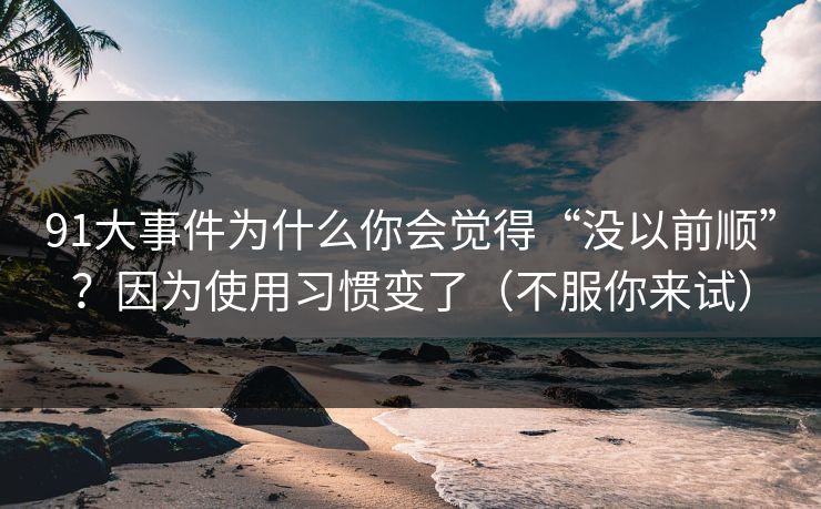 91大事件为什么你会觉得“没以前顺”？因为使用习惯变了（不服你来试）