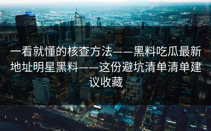 一看就懂的核查方法——黑料吃瓜最新地址明星黑料——这份避坑清单清单建议收藏