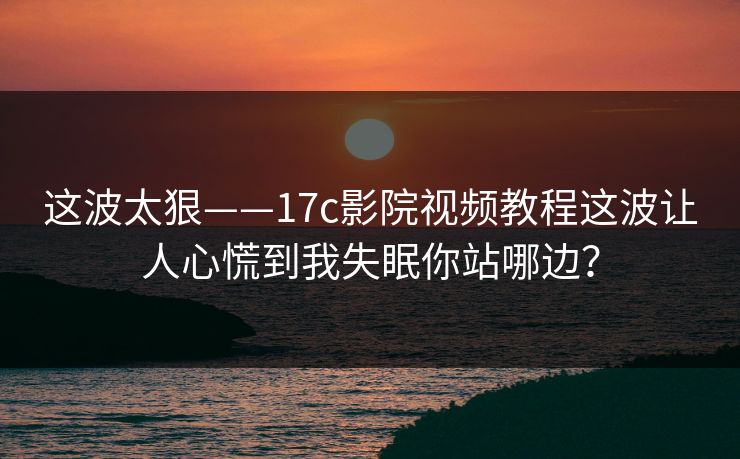 这波太狠——17c影院视频教程这波让人心慌到我失眠你站哪边? 这波太狠——17c影院视频教程这波让人心慌到我失眠你站哪边?