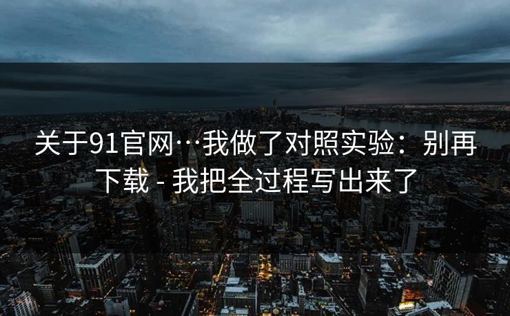 关于91官网…我做了对照实验：别再下载 - 我把全过程写出来了