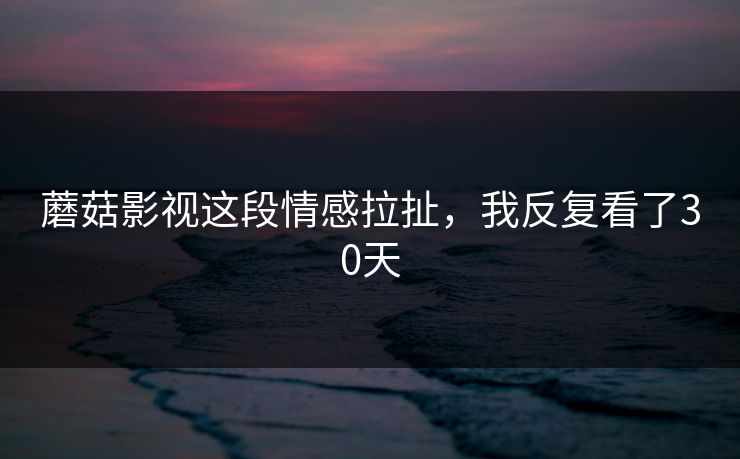 蘑菇影视这段情感拉扯，我反复看了30天