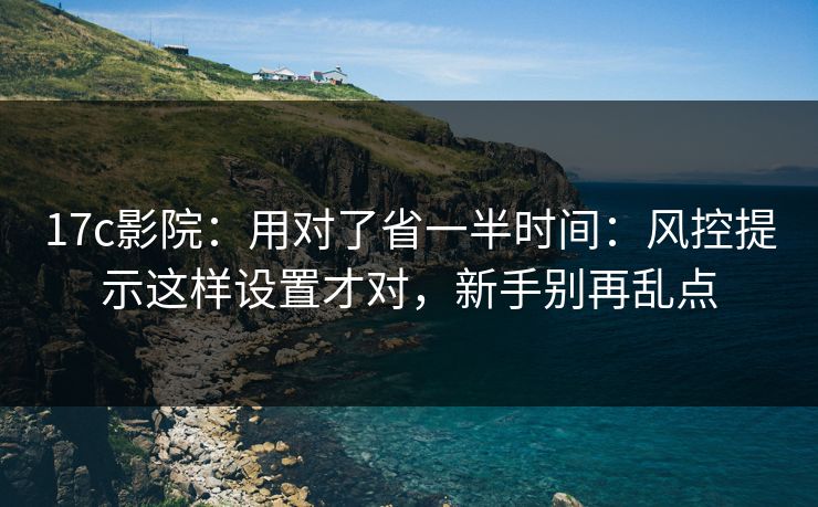 17c影院：用对了省一半时间：风控提示这样设置才对，新手别再乱点