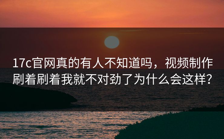 17c官网真的有人不知道吗，视频制作刷着刷着我就不对劲了为什么会这样？